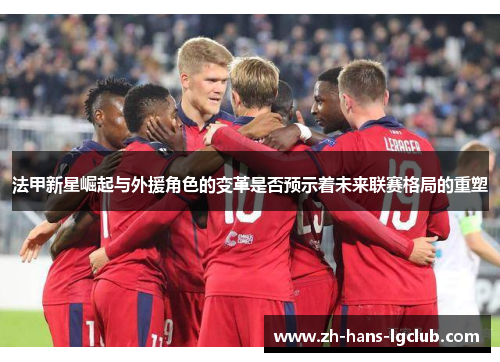 法甲新星崛起与外援角色的变革是否预示着未来联赛格局的重塑 法甲新星崛起与外援角色的变革是否预示着未来联赛格局的重塑